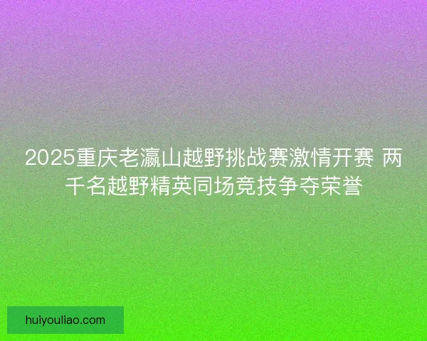2025重庆老瀛山越野挑战赛激情开赛 两千名越野精英同场竞技争夺荣誉