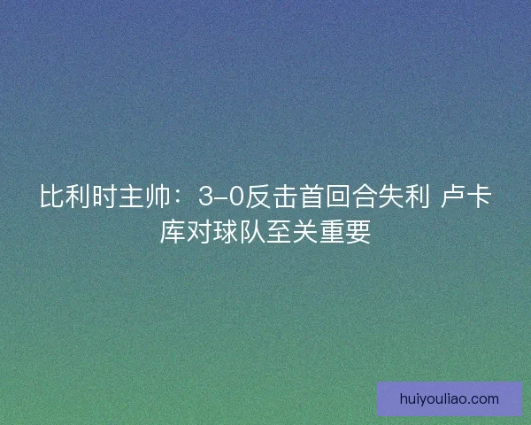 比利时主帅：3-0反击首回合失利 卢卡库对球队至关重要