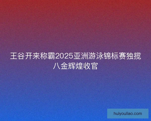 王谷开来称霸2025亚洲游泳锦标赛独揽八金辉煌收官