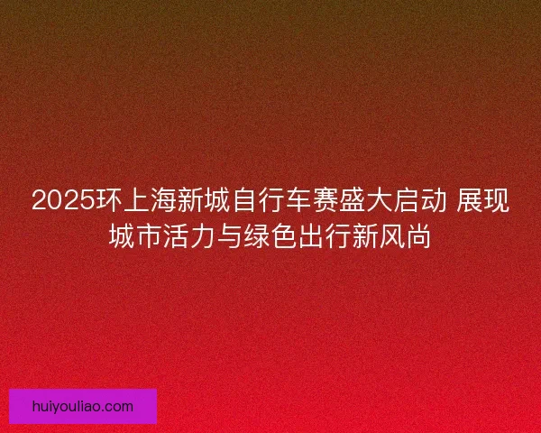 2025环上海新城自行车赛盛大启动 展现城市活力与绿色出行新风尚