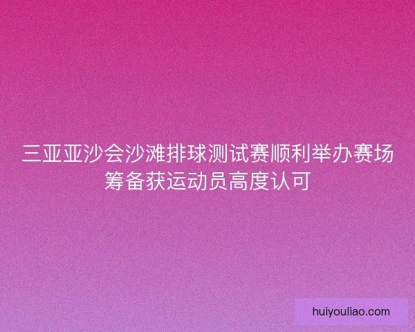 三亚亚沙会沙滩排球测试赛顺利举办赛场筹备获运动员高度认可