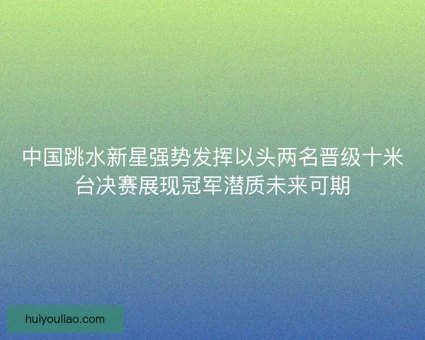 中国跳水新星强势发挥以头两名晋级十米台决赛展现冠军潜质未来可期