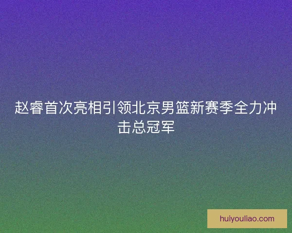 赵睿首次亮相引领北京男篮新赛季全力冲击总冠军