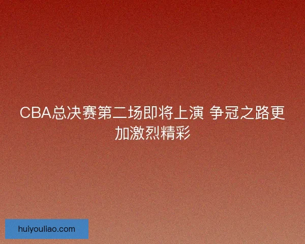 CBA总决赛第二场即将上演 争冠之路更加激烈精彩