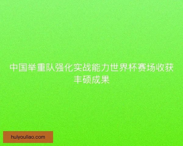 中国举重队强化实战能力世界杯赛场收获丰硕成果