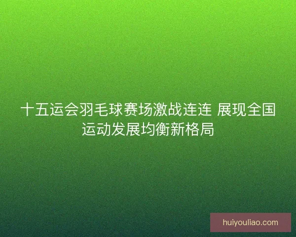 十五运会羽毛球赛场激战连连 展现全国运动发展均衡新格局