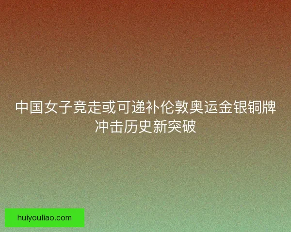 中国女子竞走或可递补伦敦奥运金银铜牌冲击历史新突破