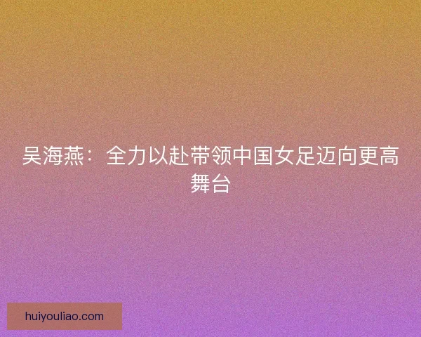 吴海燕：全力以赴带领中国女足迈向更高舞台