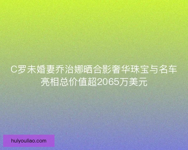 C罗未婚妻乔治娜晒合影奢华珠宝与名车亮相总价值超2065万美元
