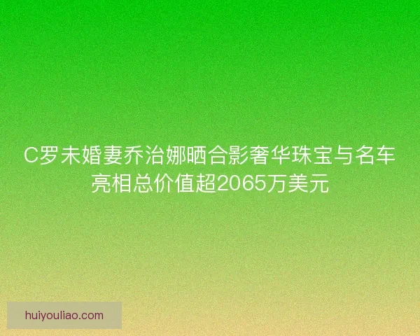 C罗未婚妻乔治娜晒合影奢华珠宝与名车亮相总价值超2065万美元