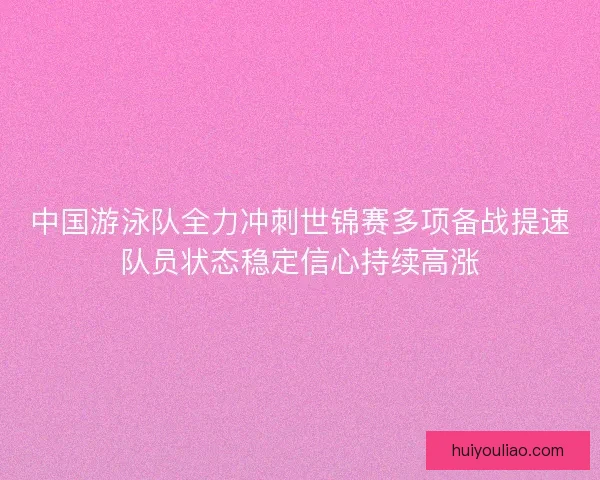 中国游泳队全力冲刺世锦赛多项备战提速队员状态稳定信心持续高涨