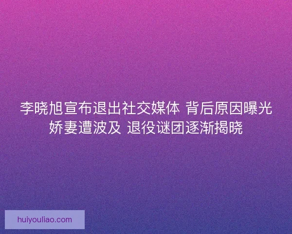 李晓旭宣布退出社交媒体 背后原因曝光娇妻遭波及 退役谜团逐渐揭晓