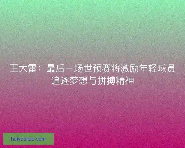 王大雷：最后一场世预赛将激励年轻球员追逐梦想与拼搏精神